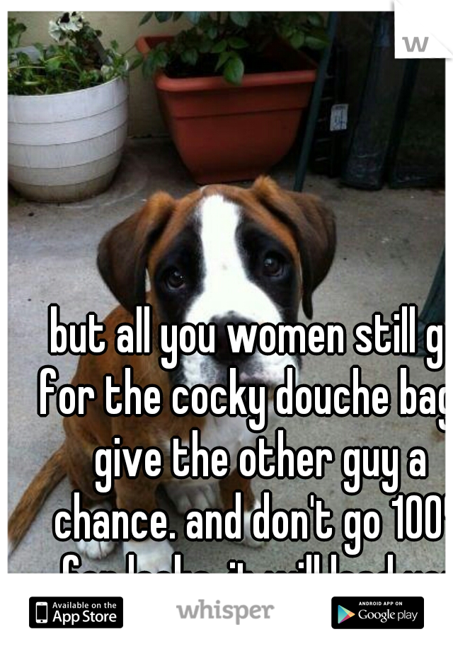 but all you women still go for the cocky douche bags. give the other guy a chance. and don't go 100% for looks. it will lead you to failure
