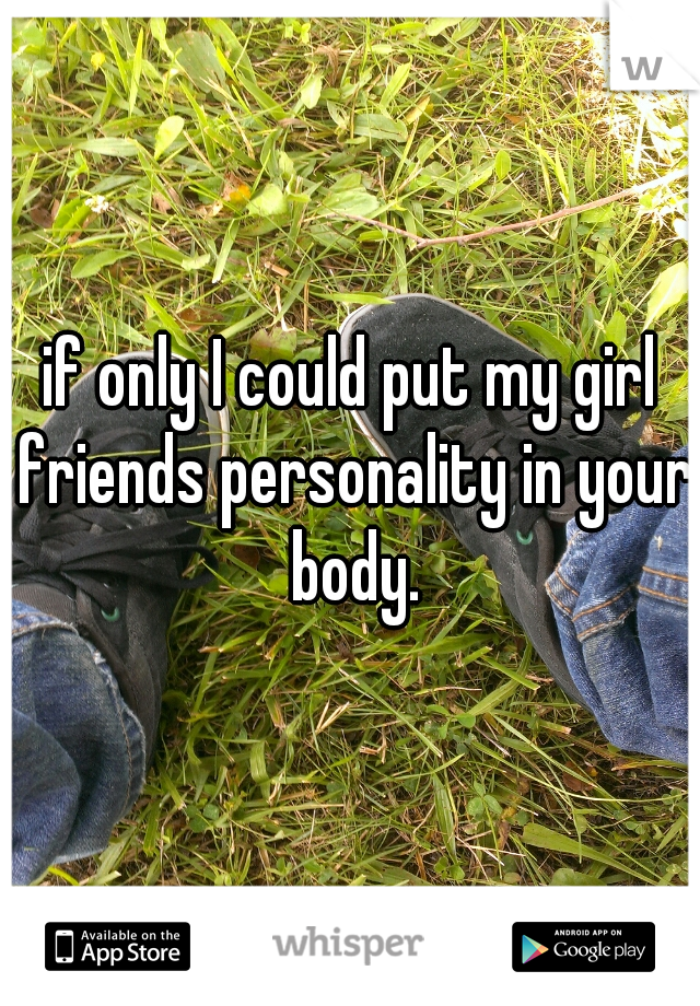if only I could put my girl friends personality in your body.