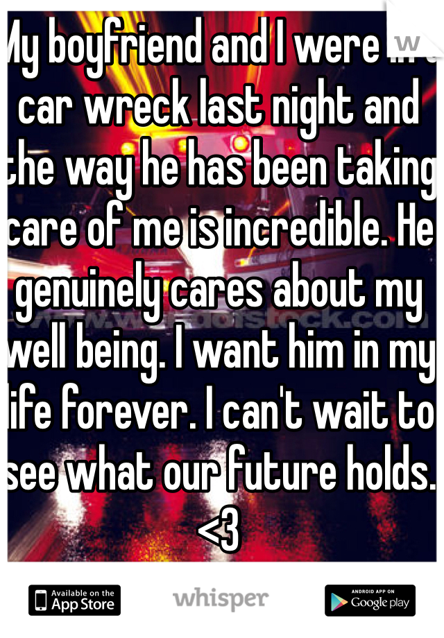 My boyfriend and I were in a car wreck last night and the way he has been taking care of me is incredible. He genuinely cares about my well being. I want him in my life forever. I can't wait to see what our future holds. <3