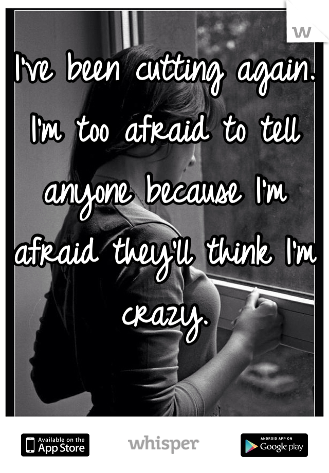 I've been cutting again. I'm too afraid to tell anyone because I'm afraid they'll think I'm crazy.