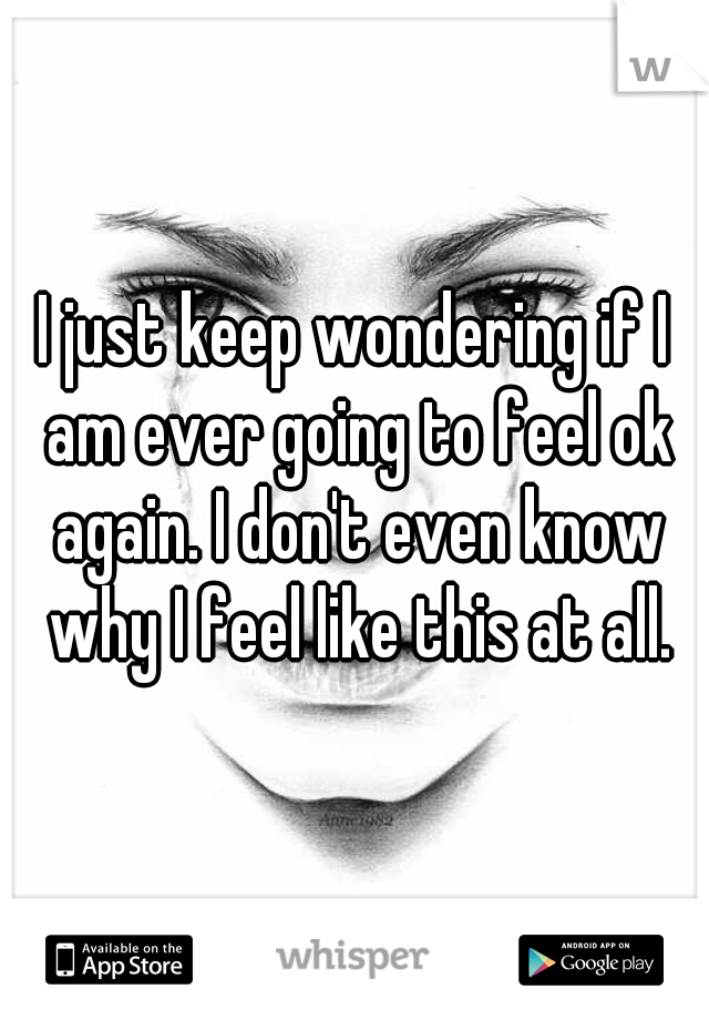 I just keep wondering if I am ever going to feel ok again. I don't even know why I feel like this at all.