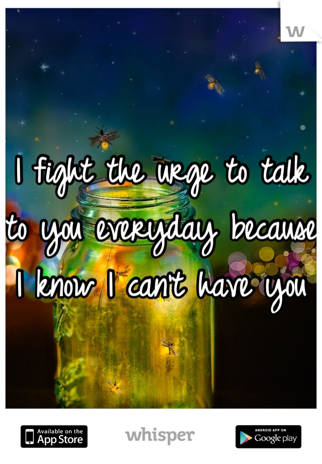 I fight the urge to talk to you everyday because I know I can't have you