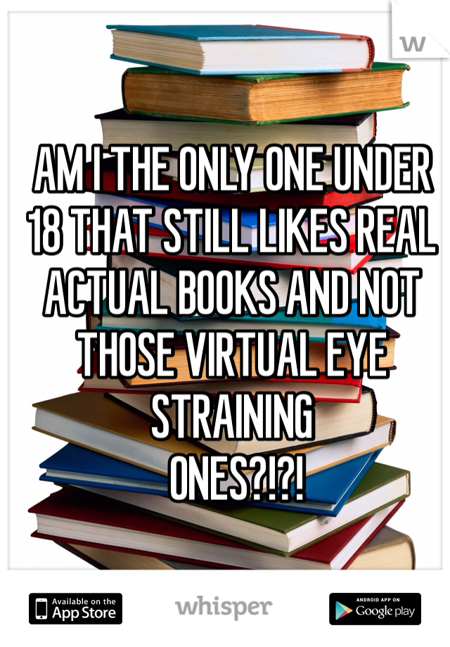 AM I THE ONLY ONE UNDER 18 THAT STILL LIKES REAL ACTUAL BOOKS AND NOT THOSE VIRTUAL EYE STRAINING
 ONES?!?! 