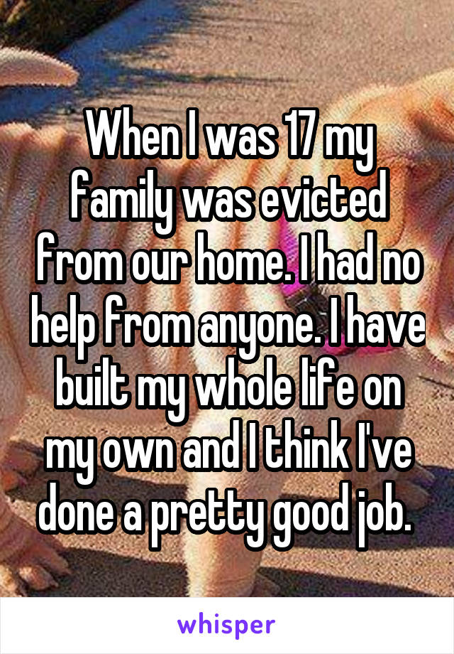 When I was 17 my family was evicted from our home. I had no help from anyone. I have built my whole life on my own and I think I've done a pretty good job. 