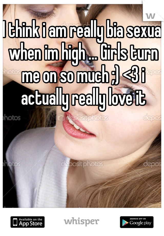 I think i am really bia sexual when im high ... Girls turn me on so much ;) <3 i actually really love it
 