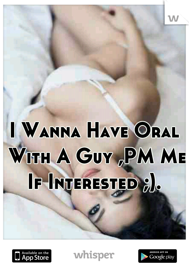 I Wanna Have Oral With A Guy ,PM Me If Interested ;). 