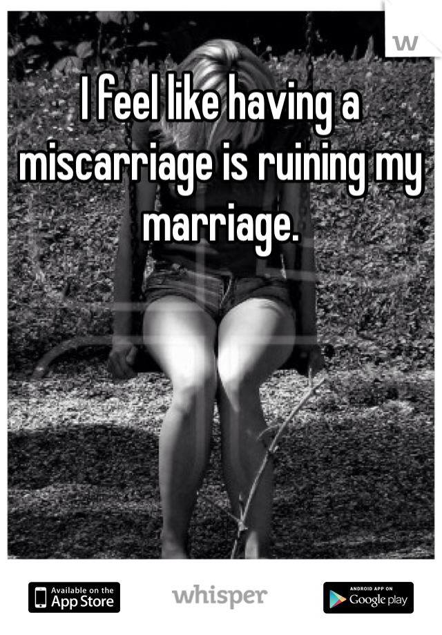 I feel like having a miscarriage is ruining my marriage. 