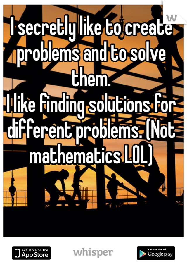 I secretly like to create problems and to solve them. 
I like finding solutions for different problems. (Not mathematics LOL) 
