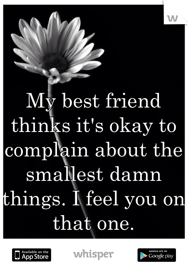 My best friend thinks it's okay to complain about the smallest damn things. I feel you on that one. 