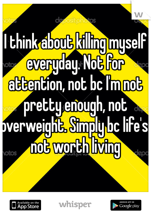 I think about killing myself everyday. Not for attention, not bc I'm not pretty enough, not overweight. Simply bc life's not worth living 