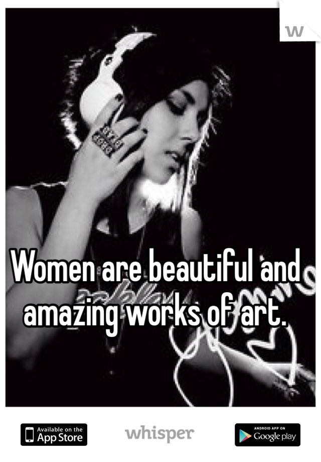 Women are beautiful and amazing works of art.