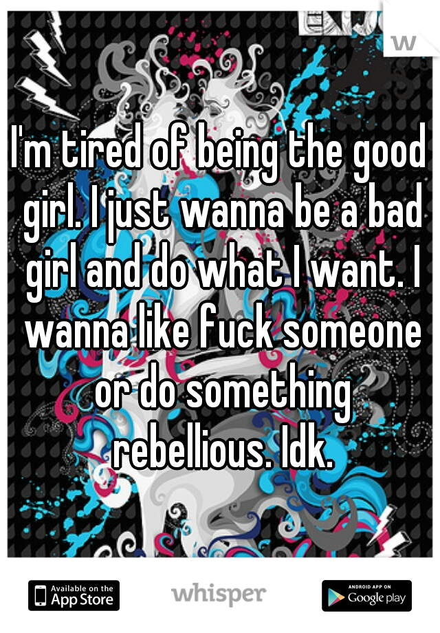 I'm tired of being the good girl. I just wanna be a bad girl and do what I want. I wanna like fuck someone or do something rebellious. Idk.