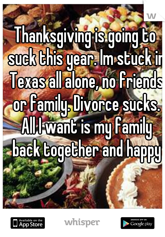 Thanksgiving is going to suck this year. Im stuck in Texas all alone, no friends or family. Divorce sucks. All I want is my family back together and happy