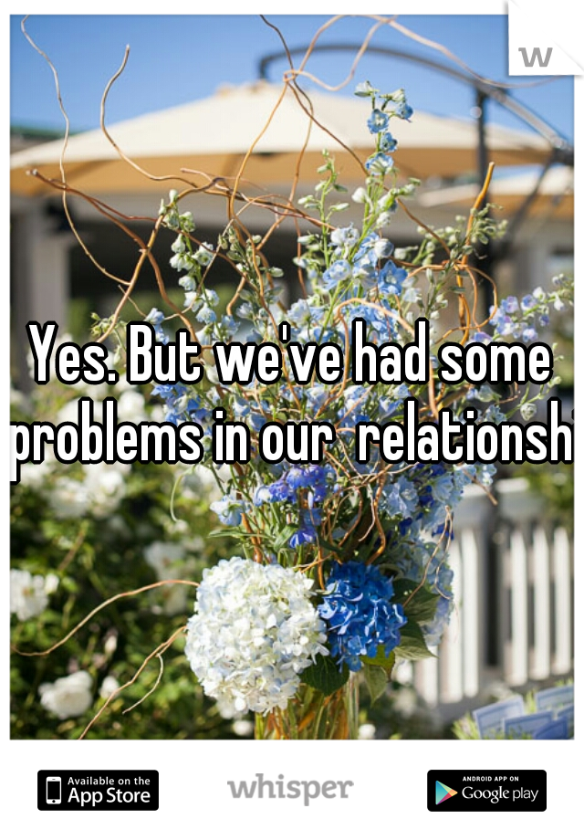 Yes. But we've had some problems in our  relationship