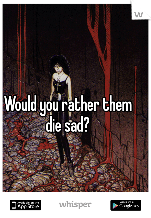 Would you rather them die sad?