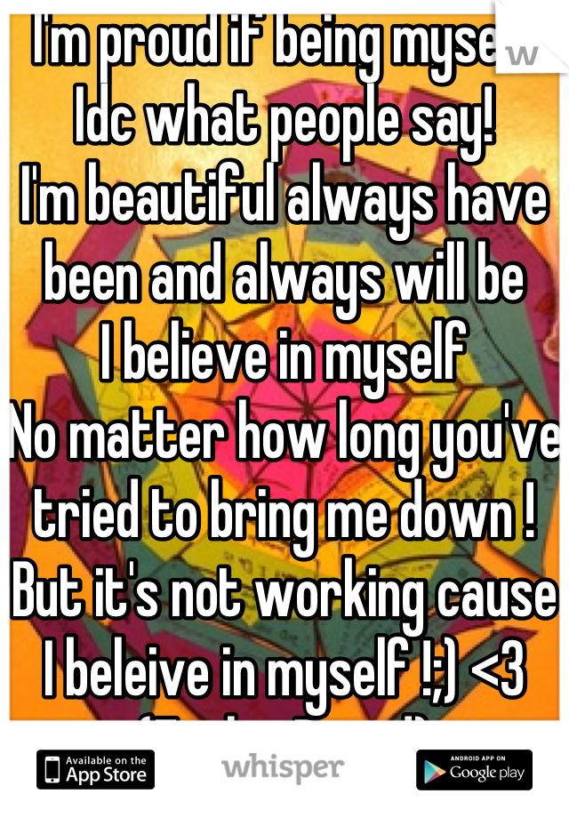 I'm proud if being myself Idc what people say!
I'm beautiful always have been and always will be
I believe in myself 
No matter how long you've tried to bring me down !
But it's not working cause I beleive in myself !;) <3
(FeelingProud)