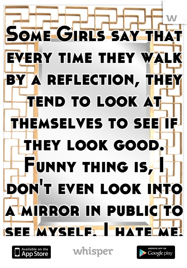 Some Girls say that every time they walk by a reflection, they tend to look at themselves to see if they look good. Funny thing is, I don't even look into a mirror in public to see myself. I hate me.