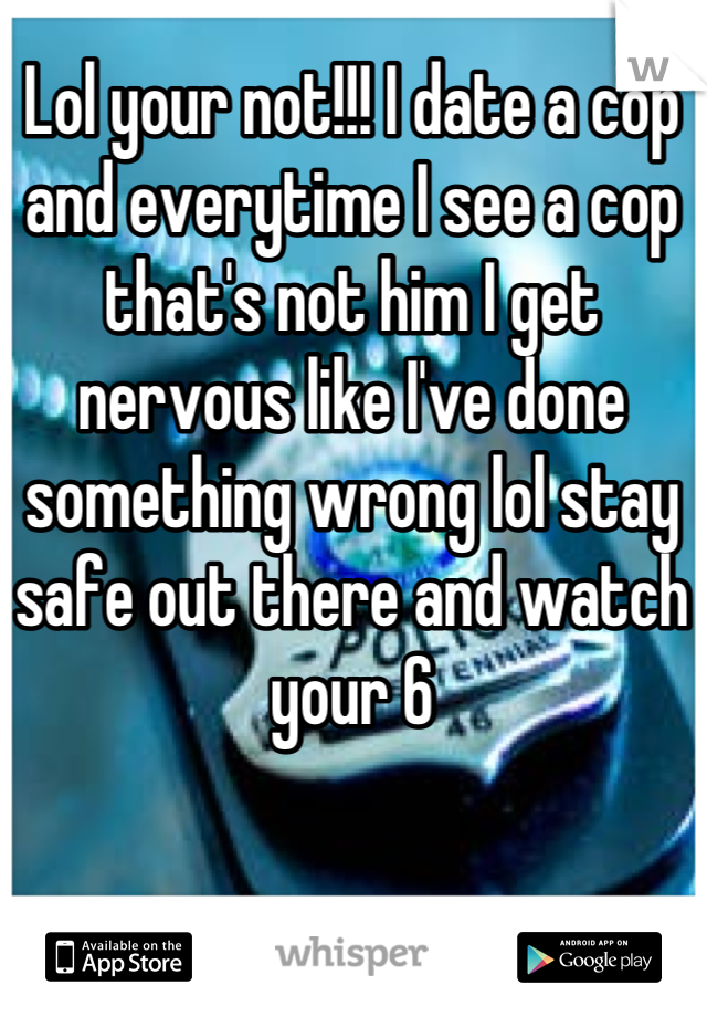 Lol your not!!! I date a cop and everytime I see a cop that's not him I get nervous like I've done something wrong lol stay safe out there and watch your 6