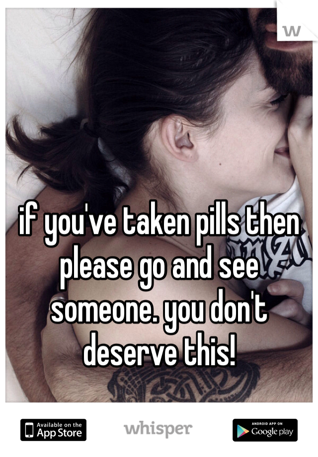 if you've taken pills then please go and see someone. you don't deserve this! 