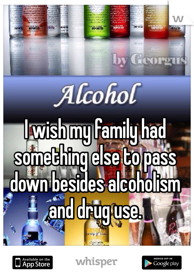 I wish my family had something else to pass down besides alcoholism and drug use. 