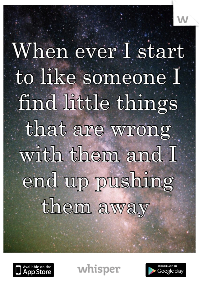 When ever I start to like someone I  find little things that are wrong with them and I end up pushing them away 