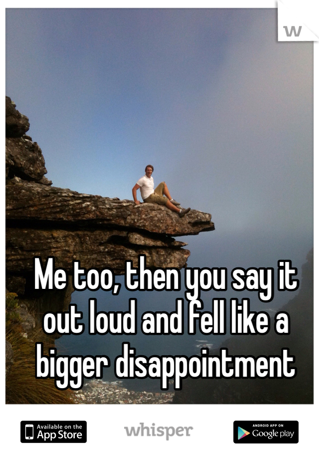 Me too, then you say it out loud and fell like a bigger disappointment 