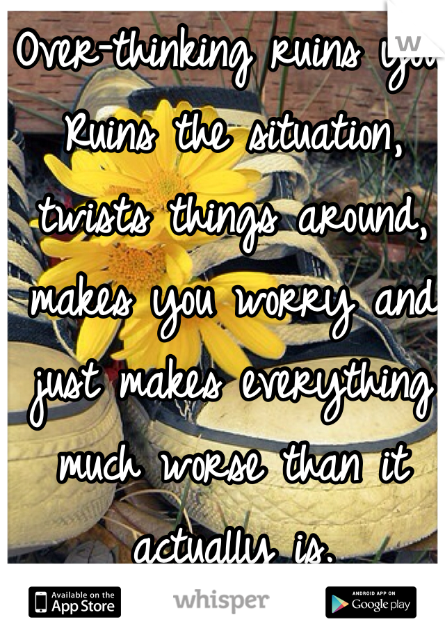 Over-thinking ruins you. Ruins the situation, twists things around, makes you worry and just makes everything much worse than it actually is.