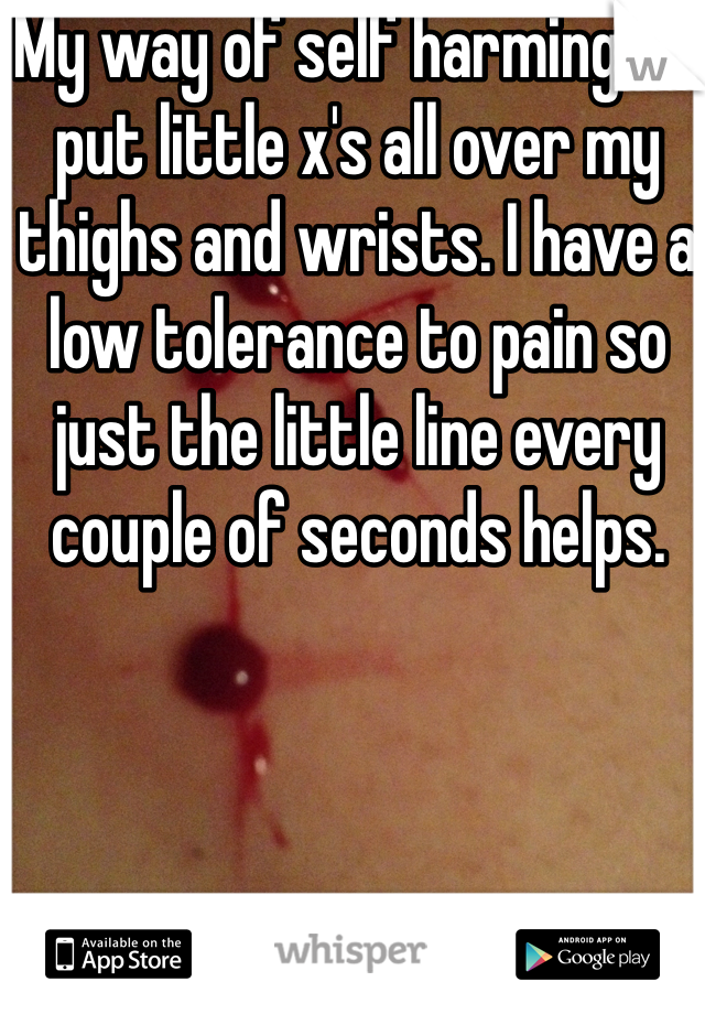 My way of self harming is I put little x's all over my thighs and wrists. I have a low tolerance to pain so just the little line every couple of seconds helps. 