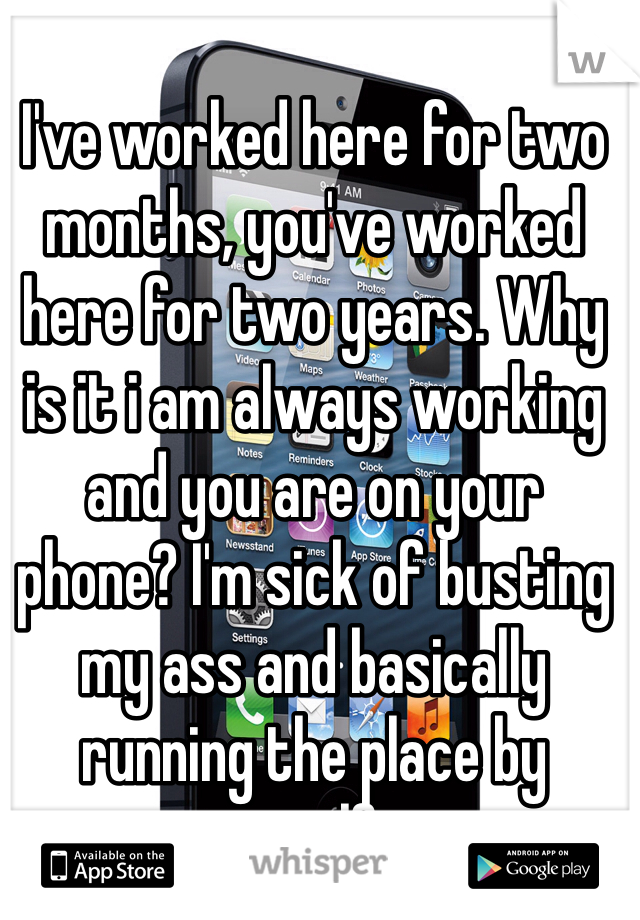 I've worked here for two months, you've worked here for two years. Why is it i am always working and you are on your phone? I'm sick of busting my ass and basically running the place by myself...