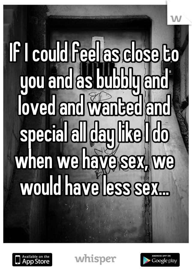 If I could feel as close to you and as bubbly and loved and wanted and special all day like I do when we have sex, we would have less sex...