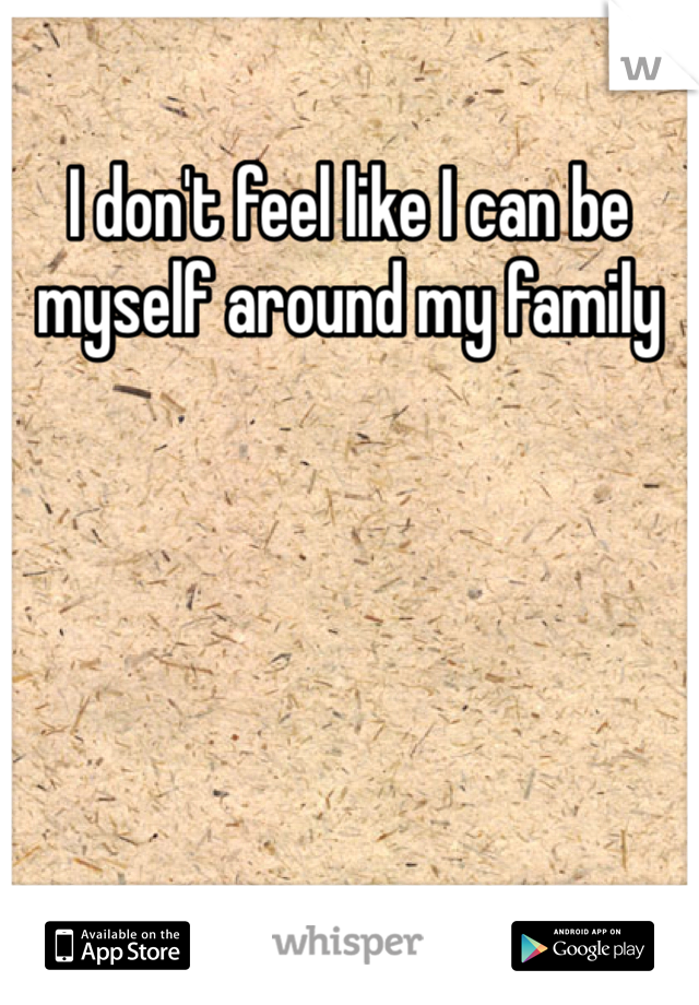 I don't feel like I can be myself around my family 