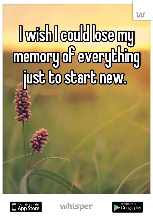 I wish I could lose my memory of everything just to start new. 