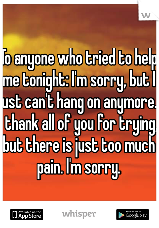 To anyone who tried to help me tonight: I'm sorry, but I just can't hang on anymore. I thank all of you for trying, but there is just too much pain. I'm sorry.
