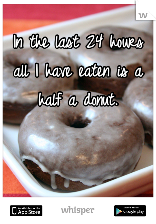 In the last 24 hours all I have eaten is a half a donut.
