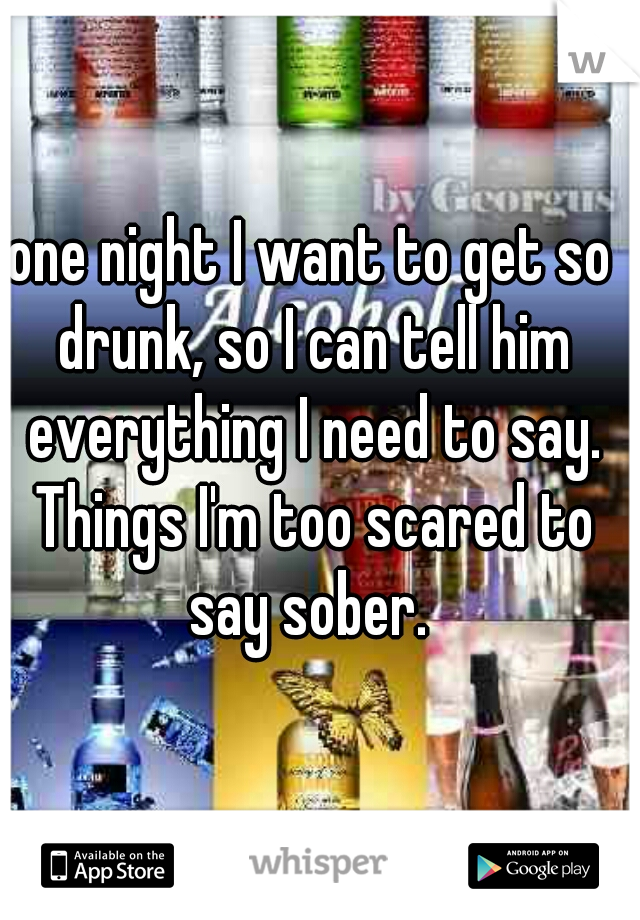 one night I want to get so drunk, so I can tell him everything I need to say. Things I'm too scared to say sober. 