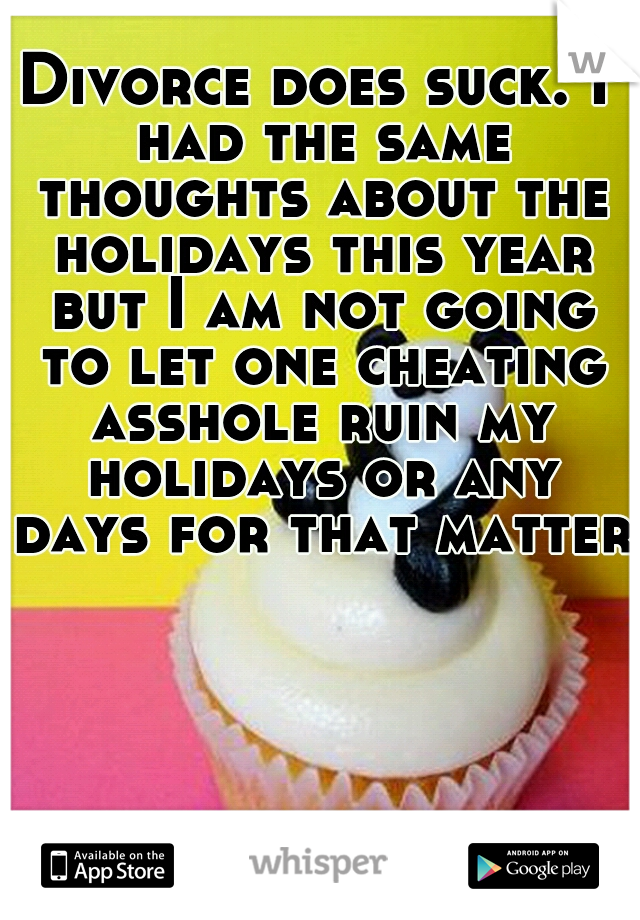 Divorce does suck. I had the same thoughts about the holidays this year but I am not going to let one cheating asshole ruin my holidays or any days for that matter.