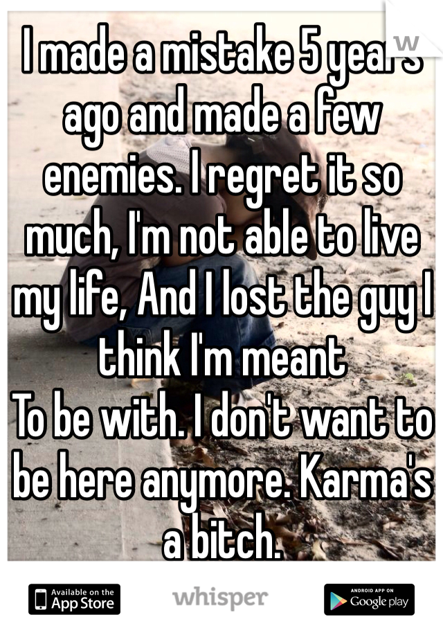 I made a mistake 5 years ago and made a few enemies. I regret it so much, I'm not able to live my life, And I lost the guy I think I'm meant
To be with. I don't want to be here anymore. Karma's a bitch.