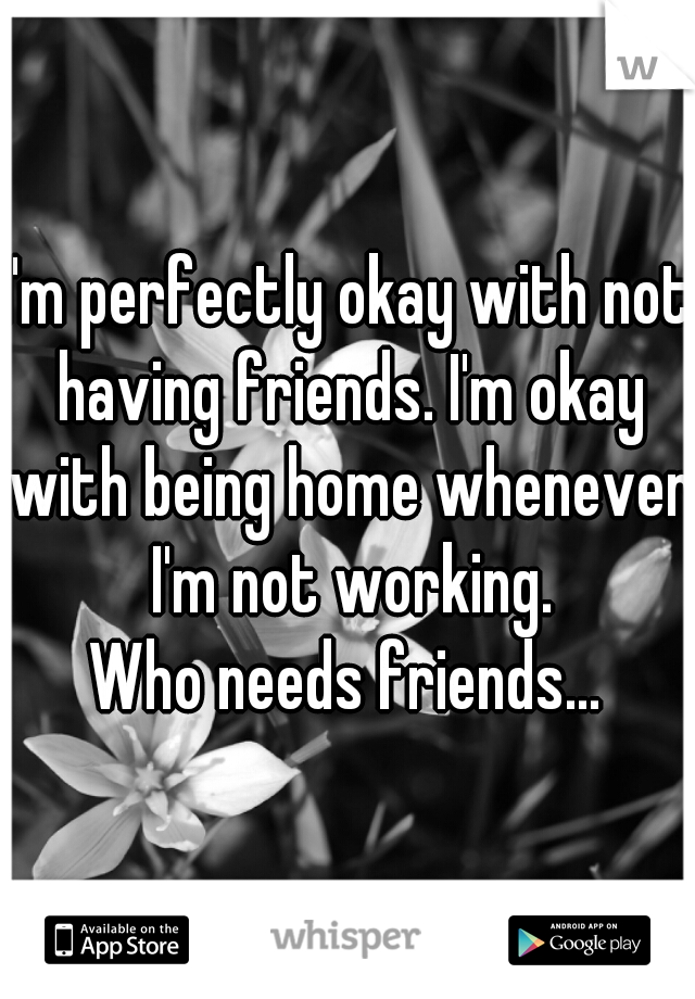 I'm perfectly okay with not having friends. I'm okay with being home whenever I'm not working.
Who needs friends...