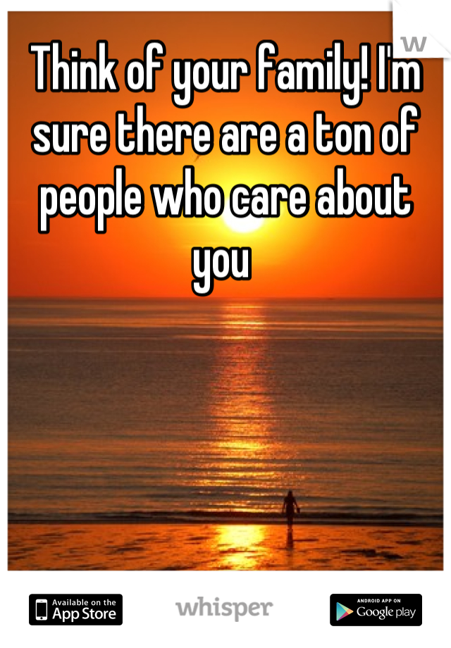 Think of your family! I'm sure there are a ton of people who care about you 