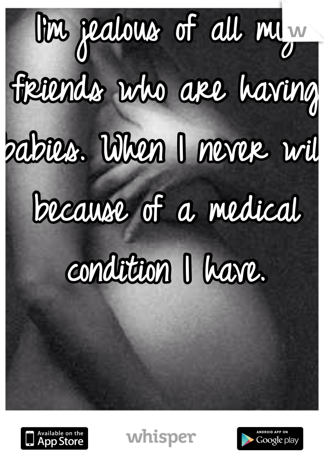I'm jealous of all my friends who are having babies. When I never will because of a medical condition I have.
