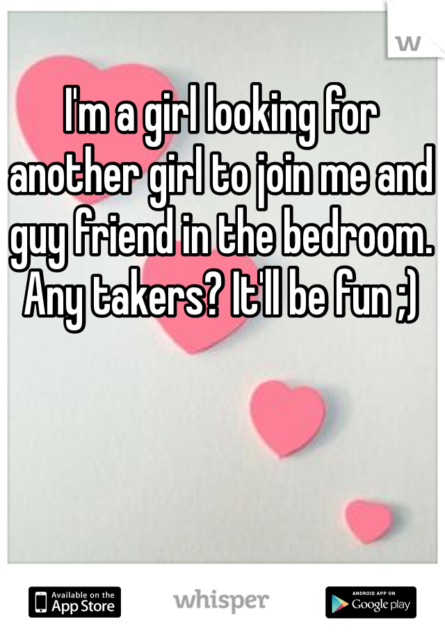 I'm a girl looking for another girl to join me and guy friend in the bedroom. Any takers? It'll be fun ;) 