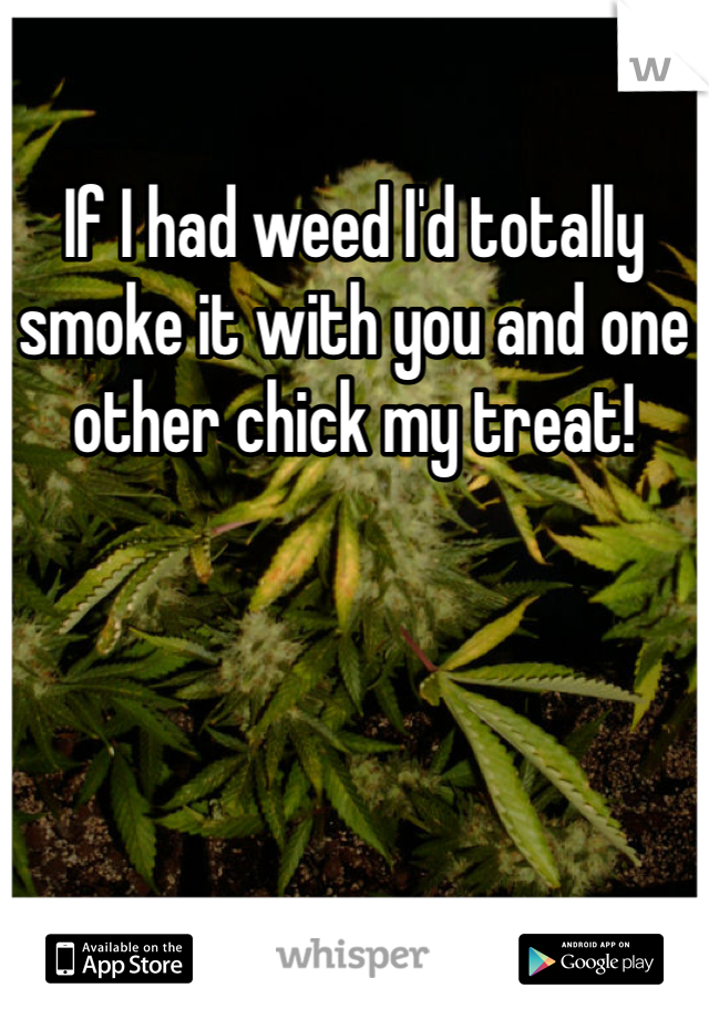 If I had weed I'd totally smoke it with you and one other chick my treat!