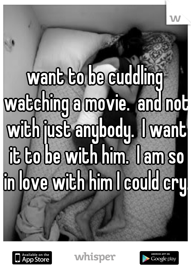 want to be cuddling watching a movie.  and not with just anybody.  I want it to be with him.  I am so in love with him I could cry.