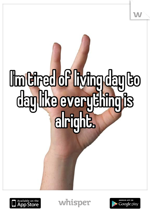 I'm tired of living day to day like everything is alright.