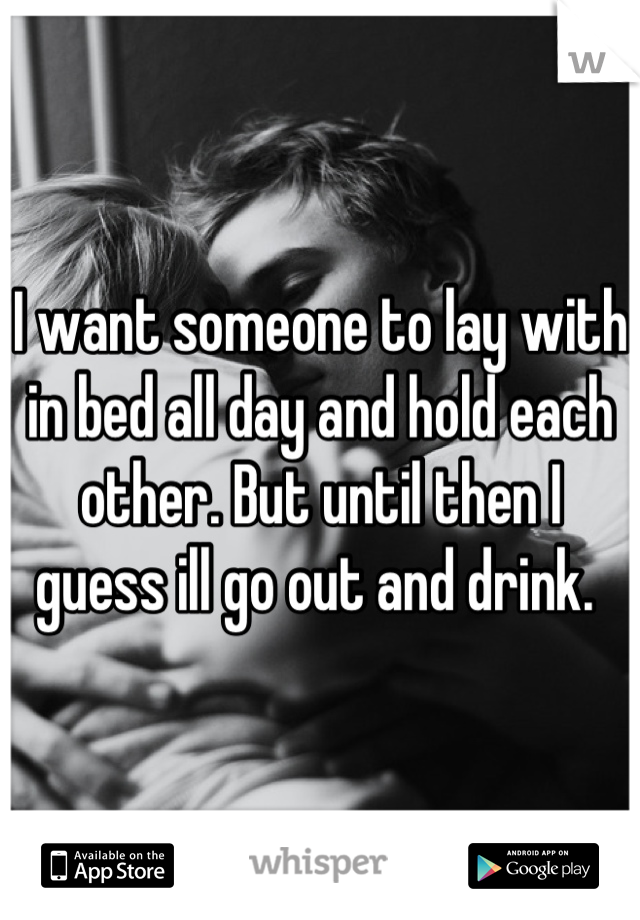 I want someone to lay with in bed all day and hold each other. But until then I guess ill go out and drink. 
