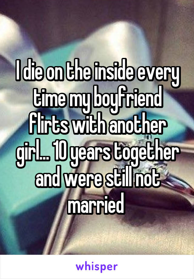 I die on the inside every time my boyfriend flirts with another girl... 10 years together and were still not married 