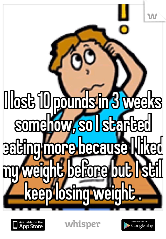 I lost 10 pounds in 3 weeks somehow, so I started eating more because I liked my weight before but I still keep losing weight .