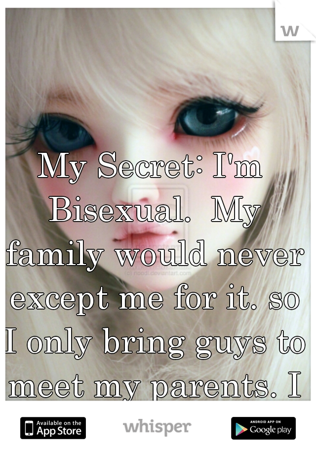 My Secret: I'm Bisexual.  My family would never except me for it. so I only bring guys to meet my parents. I have a girlfriend.  