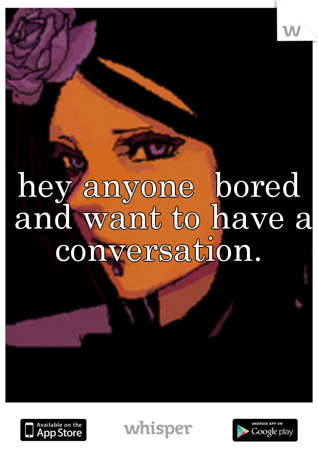 hey anyone  bored and want to have a conversation. 