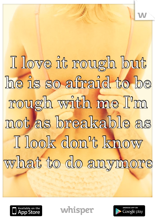 I love it rough but he is so afraid to be rough with me I'm not as breakable as I look don't know what to do anymore 